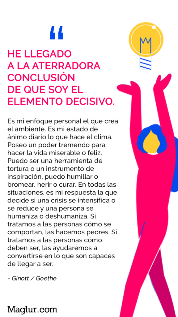 “He llegado a la aterradora conclusión de que soy el elemento decisivo.
Es mi enfoque personal el que crea el ambiente.
Es mi estado de ánimo diario lo que hace que el clima.
Poseo un poder tremendo para hacer la vida miserable o feliz. Puedo ser una herramienta de tortura o un instrumento de inspiración, puedo humillar o bromear, herir o curar.
En todas las situaciones, es mi respuesta la que decide si una crisis se intensifica o se reduce, y una persona se humaniza o deshumaniza.
Si tratamos a las personas como son, las empeoramos. Si tratamos a las personas cómo deben ser, las ayudaremos a convertirse en lo que son capaces de llegar a ser ". - Ginott / Goethe